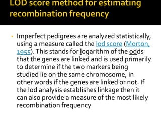 • Imperfect pedigrees are analyzed statistically,
using a measure called the lod score (Morton,
1955).This stands for logarithm of the odds
that the genes are linked and is used primarily
to determine if the two markers being
studied lie on the same chromosome, in
other words if the genes are linked or not. If
the lod analysis establishes linkage then it
can also provide a measure of the most likely
recombination frequency
 