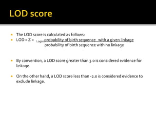  The LOD score is calculated as follows:
 LOD = Z = Log10 probability of birth sequence with a given linkage
probability of birth sequence with no linkage
 By convention, a LOD score greater than 3.0 is considered evidence for
linkage.
 On the other hand, a LOD score less than -2.0 is considered evidence to
exclude linkage.
 