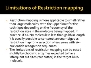 • Restriction mapping is more applicable to small rather
than large molecules, with the upper limit for the
technique depending on the frequency of the
restriction sites in the molecule being mapped. In
practice, if a DNA molecule is less than 50 kb in length
it is usually possible to construct an unambiguous
restriction map for a selection of enzymes with six-
nucleotide recognition sequences.
• The limitations of restriction mapping can be eased
slightly by choosing enzymes expected to have
infrequent cut sites(rare cutter) in the target DNA
molecule.
 