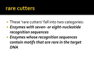  These ‘rare cutters' fall into two categories:
 Enzymes with seven- or eight-nucleotide
recognition sequences
 Enzymes whose recognition sequences
contain motifs that are rare in the target
DNA
 