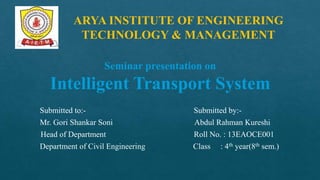 Seminar presentation on
Intelligent Transport System
Submitted to:- Submitted by:-
Mr. Gori Shankar Soni Abdul Rahman Kureshi
Head of Department Roll No. : 13EAOCE001
Department of Civil Engineering Class : 4th year(8th sem.)
ARYA INSTITUTE OF ENGINEERING
TECHNOLOGY & MANAGEMENT
 