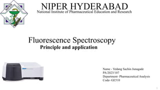Fluorescence Spectroscopy
Principle and application
NIPER HYDERABAD
National Institute of Pharmaceutical Education and Research
Name - Vedang Sachin Junagade
PA/2023/107
Department- Pharmaceutical Analysis
Code- GE510
1
 