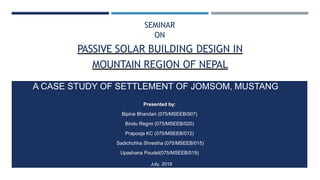PASSIVE SOLAR BUILDING DESIGN IN
MOUNTAIN REGION OF NEPAL
A CASE STUDY OF SETTLEMENT OF JOMSOM, MUSTANG
Presented by:
Bipina Bhandari (075/MSEEB/007)
Bindu Regmi (075/MSEEB/020)
Prapooja KC (075/MSEEB/012)
Sadichchha Shrestha (075/MSEEB/015)
Upashana Poudel(075/MSEEB/019)
SEMINAR
ON
July, 2019
 