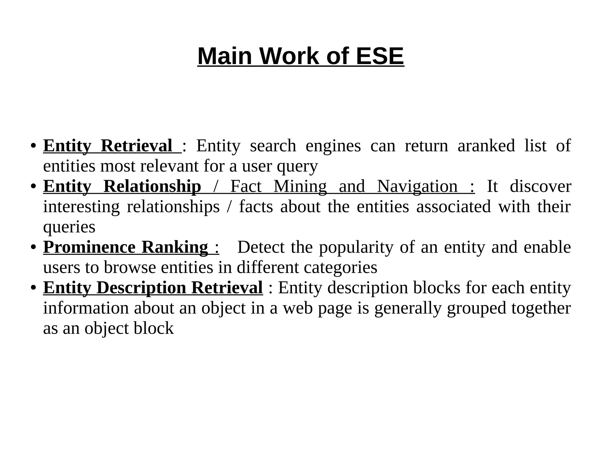 Main Work of ESE 
● Entity Retrieval : Entity search engines can return aranked list of 
entities most relevant for a user query 
● Entity Relationship / Fact Mining and Navigation : It discover 
interesting relationships / facts about the entities associated with their 
queries 
● Prominence Ranking : Detect the popularity of an entity and enable 
users to browse entities in different categories 
● Entity Description Retrieval : Entity description blocks for each entity 
information about an object in a web page is generally grouped together 
as an object block 
 
