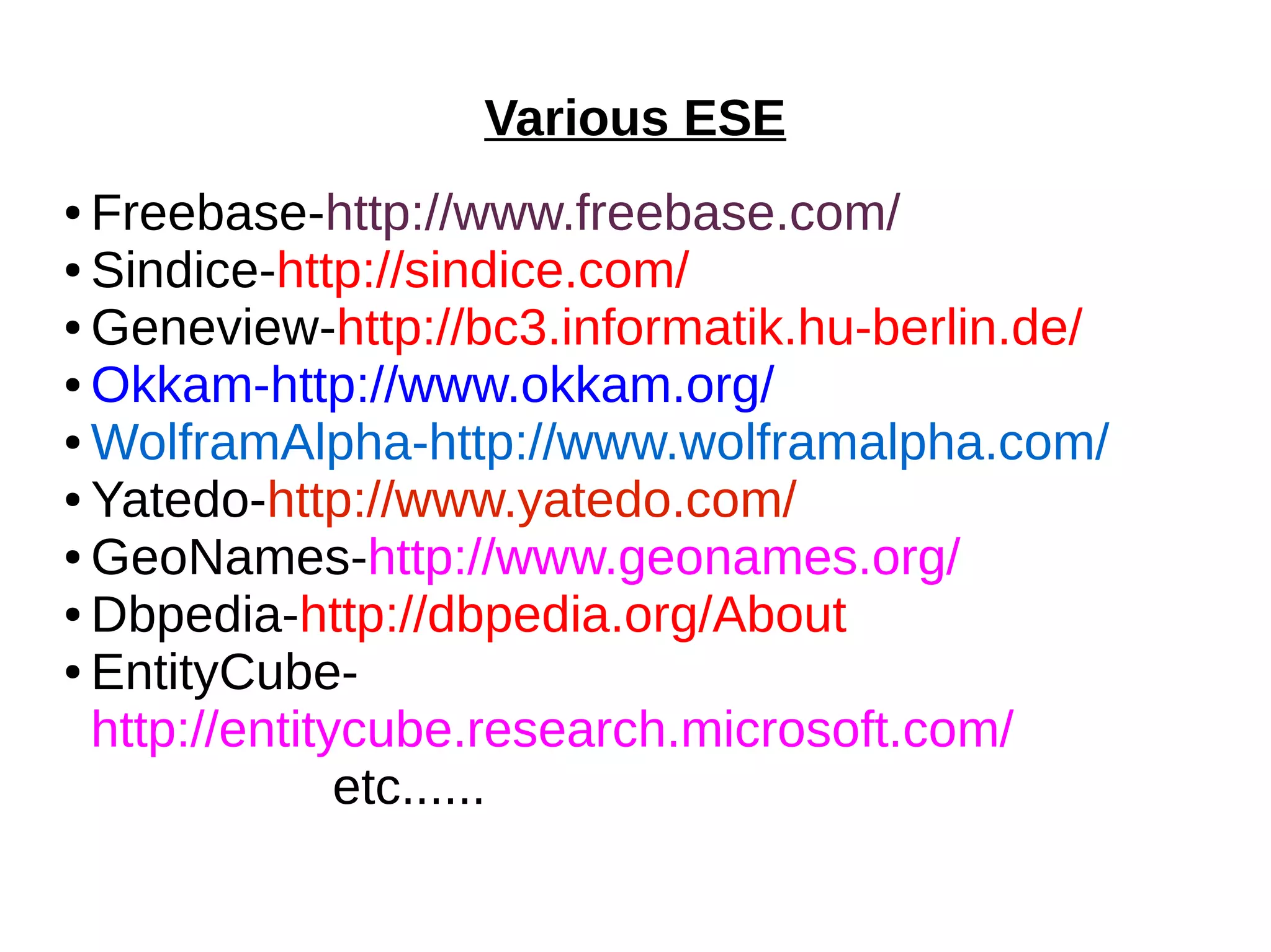 Various ESE 
● Freebase-http://www.freebase.com/ 
● Sindice-http://sindice.com/ 
●Geneview-http://bc3.informatik.hu-berlin.de/ 
●Okkam-http://www.okkam.org/ 
●WolframAlpha-http://www.wolframalpha.com/ 
● Yatedo-http://www.yatedo.com/ 
●GeoNames-http://www.geonames.org/ 
●Dbpedia-http://dbpedia.org/About 
● EntityCube-http:// 
entitycube.research.microsoft.com/ 
etc...... 
 