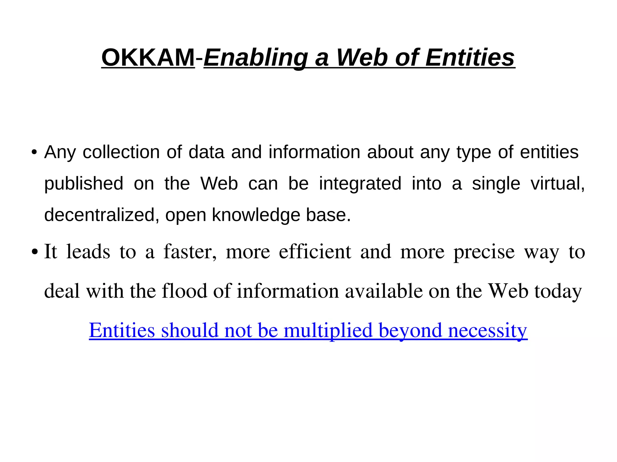 OKKAM-Enabling a Web of Entities 
● Any collection of data and information about any type of entities 
published on the Web can be integrated into a single virtual, 
decentralized, open knowledge base. 
● It leads to a faster, more efficient and more precise way to 
deal with the flood of information available on the Web today 
Entities should not be multiplied beyond necessity 
 
