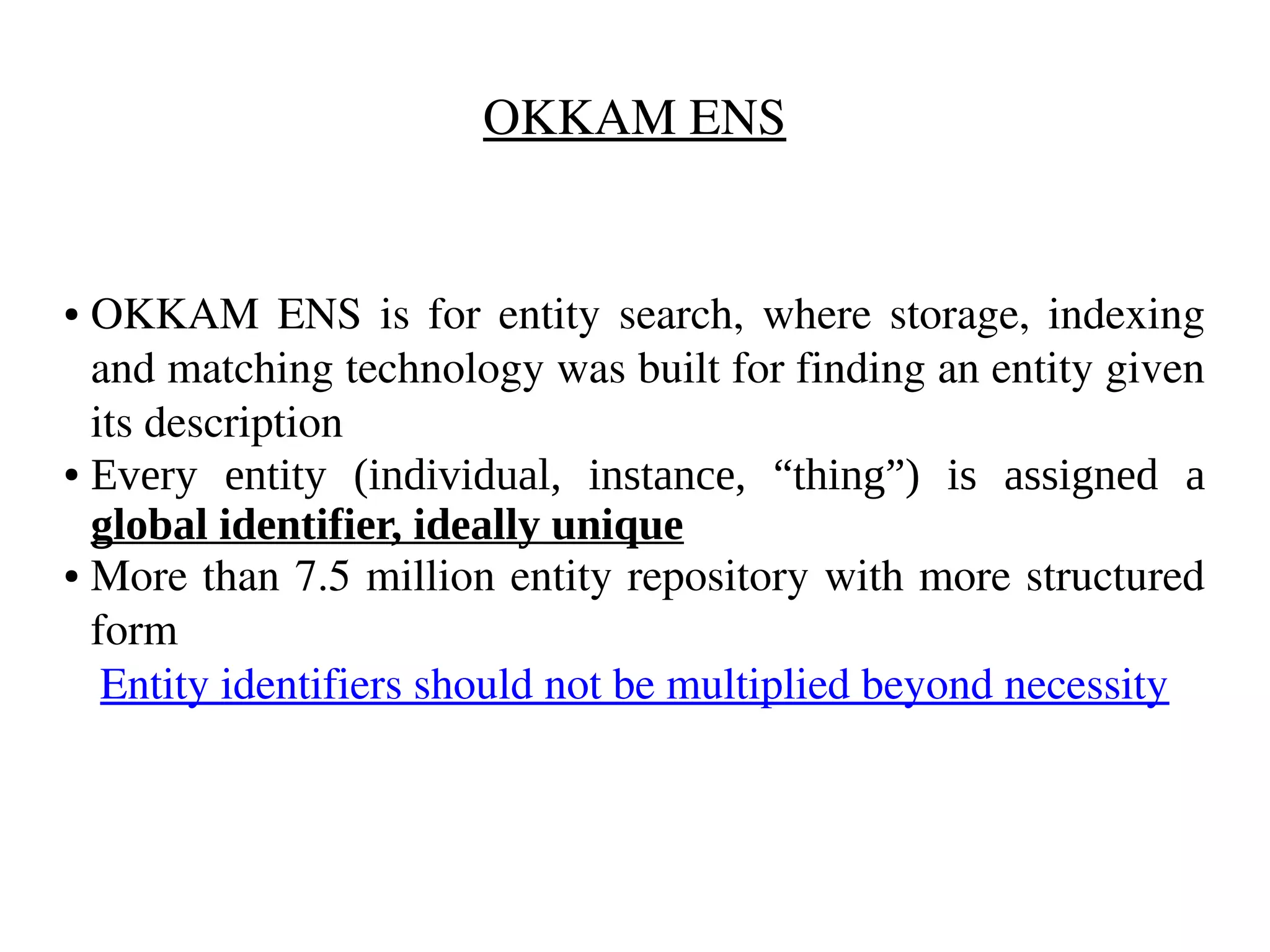 OKKAM ENS 
● OKKAM ENS is for entity search, where storage, indexing 
and matching technology was built for finding an entity given 
its description 
● Every entity (individual, instance, “thing”) is assigned a 
global identifier, ideally unique 
● More than 7.5 million entity repository with more structured 
form 
Entity identifiers should not be multiplied beyond necessity 
 