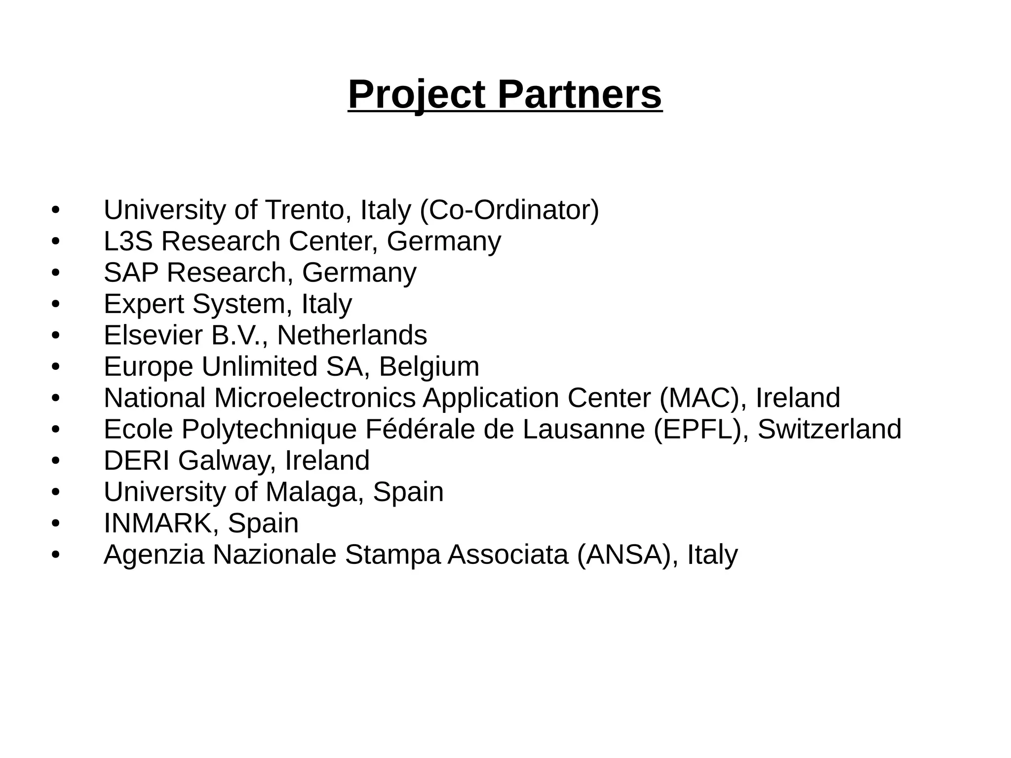 Project Partners 
● University of Trento, Italy (Co-Ordinator) 
● L3S Research Center, Germany 
● SAP Research, Germany 
● Expert System, Italy 
● Elsevier B.V., Netherlands 
● Europe Unlimited SA, Belgium 
● National Microelectronics Application Center (MAC), Ireland 
● Ecole Polytechnique Fédérale de Lausanne (EPFL), Switzerland 
● DERI Galway, Ireland 
● University of Malaga, Spain 
● INMARK, Spain 
● Agenzia Nazionale Stampa Associata (ANSA), Italy 
 
