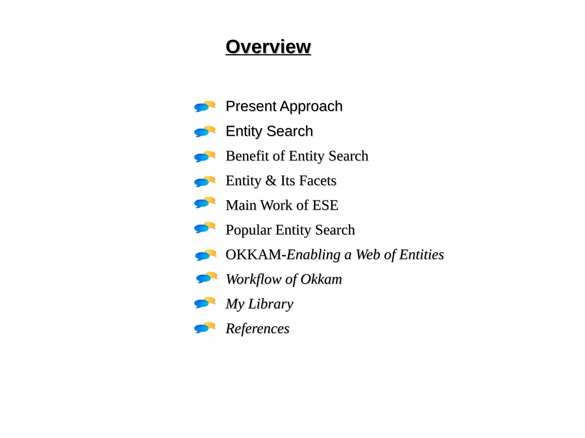 OOvveerrvviieeww 
PPrreesseenntt AApppprrooaacchh 
EEnnttiittyy SSeeaarrcchh 
BBeenneeffiitt ooff EEnnttiittyy SSeeaarrcchh 
EEnnttiittyy && IIttss FFaacceettss 
MMaaiinn WWoorrkk ooff EESSEE 
PPooppuullaarr EEnnttiittyy SSeeaarrcchh 
OOKKKKAAMM--EEnnaabblliinngg aa WWeebb ooff EEnnttiittiieess 
WWoorrkkffllooww ooff OOkkkkaamm 
MMyy LLiibbrraarryy 
RReeffeerreenncceess 
 