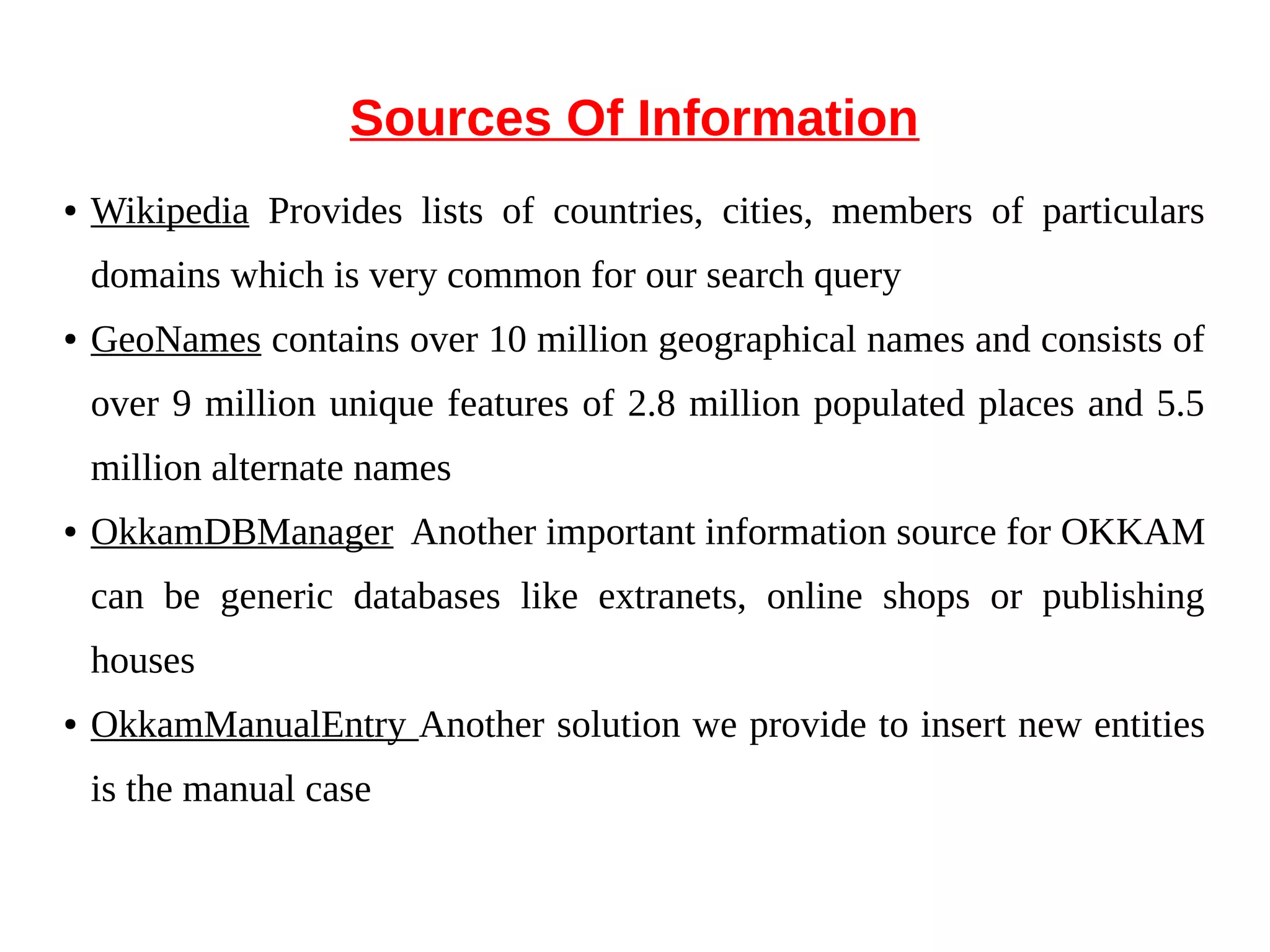 Sources Of Information 
● Wikipedia Provides lists of countries, cities, members of particulars 
domains which is very common for our search query 
● GeoNames contains over 10 million geographical names and consists of 
over 9 million unique features of 2.8 million populated places and 5.5 
million alternate names 
● OkkamDBManager Another important information source for OKKAM 
can be generic databases like extranets, online shops or publishing 
houses 
● OkkamManualEntry Another solution we provide to insert new entities 
is the manual case 
 