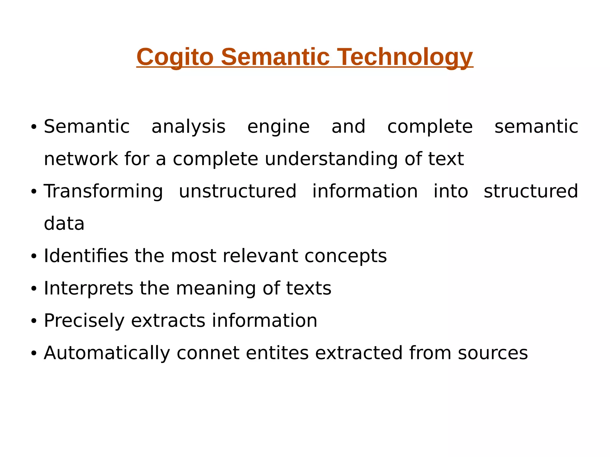 Cogito Semantic Technology 
● Semantic analysis engine and complete semantic 
network for a complete understanding of text 
● Transforming unstructured information into structured 
data 
● Identifies the most relevant concepts 
● Interprets the meaning of texts 
● Precisely extracts information 
● Automatically connet entites extracted from sources 
 