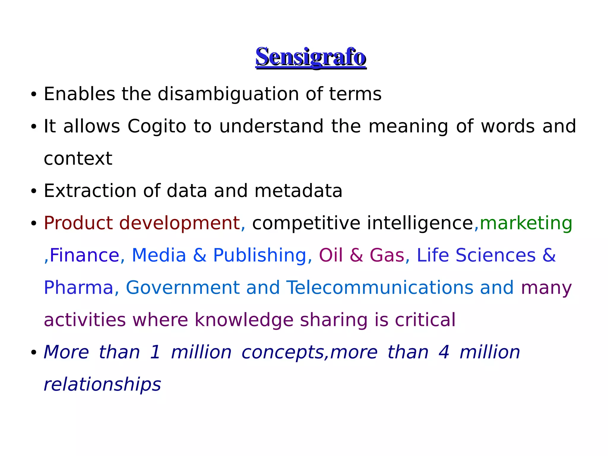 Sensigrafo 
● Enables the disambiguation of terms 
● It allows Cogito to understand the meaning of words and 
context 
● Extraction of data and metadata 
● Product development, competitive intelligence,marketing 
,Finance, Media & Publishing, Oil & Gas, Life Sciences & 
Pharma, Government and Telecommunications and many 
activities where knowledge sharing is critical 
● More than 1 million concepts,more than 4 million 
relationships 
 