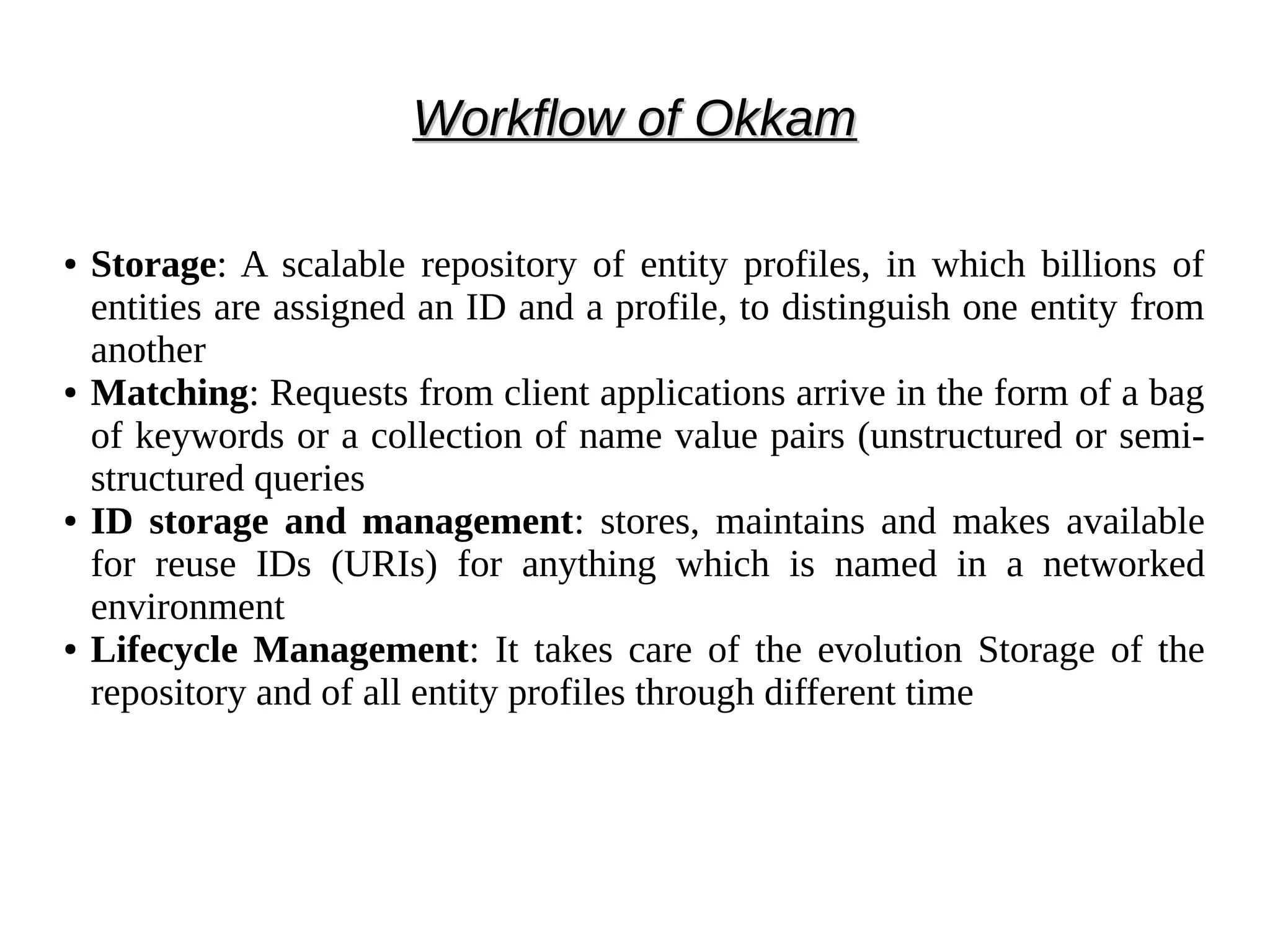 WWoorrkkffllooww ooff OOkkkkaamm 
● Storage: A scalable repository of entity profiles, in which billions of 
entities are assigned an ID and a profile, to distinguish one entity from 
another 
● Matching: Requests from client applications arrive in the form of a bag 
of keywords or a collection of name value pairs (unstructured or semi-structured 
queries 
● ID storage and management: stores, maintains and makes available 
for reuse IDs (URIs) for anything which is named in a networked 
environment 
● Lifecycle Management: It takes care of the evolution Storage of the 
repository and of all entity profiles through different time 
 