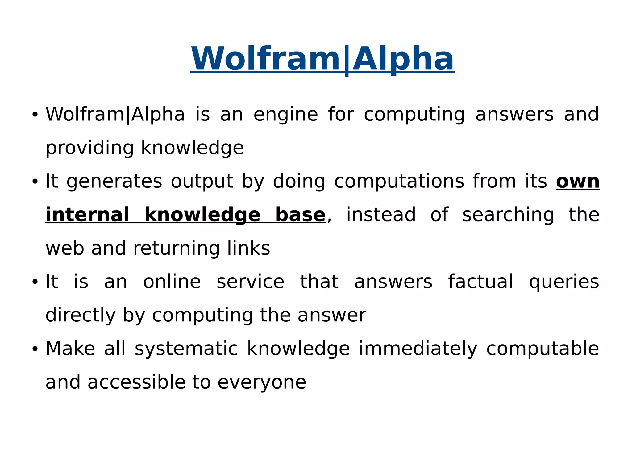 Wolfram|Alpha 
● Wolfram|Alpha is an engine for computing answers and 
providing knowledge 
● It generates output by doing computations from its own 
internal knowledge base, instead of searching the 
web and returning links 
● It is an online service that answers factual queries 
directly by computing the answer 
● Make all systematic knowledge immediately computable 
and accessible to everyone 
 
