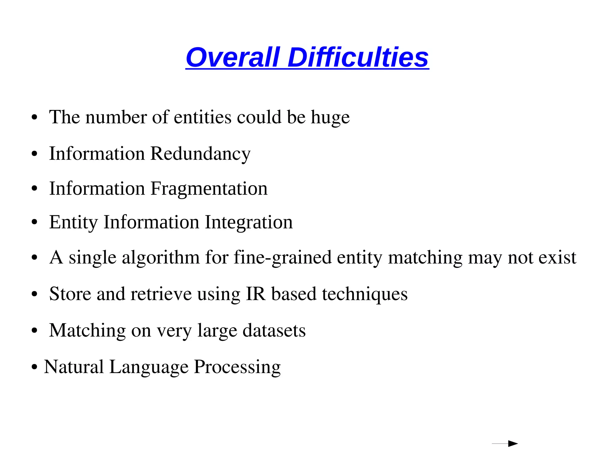 Overall Difficulties 
● The number of entities could be huge 
● Information Redundancy 
● Information Fragmentation 
● Entity Information Integration 
● A single algorithm for fine­grained 
entity matching may not exist 
● Store and retrieve using IR based techniques 
● Matching on very large datasets 
● Natural Language Processing 
 