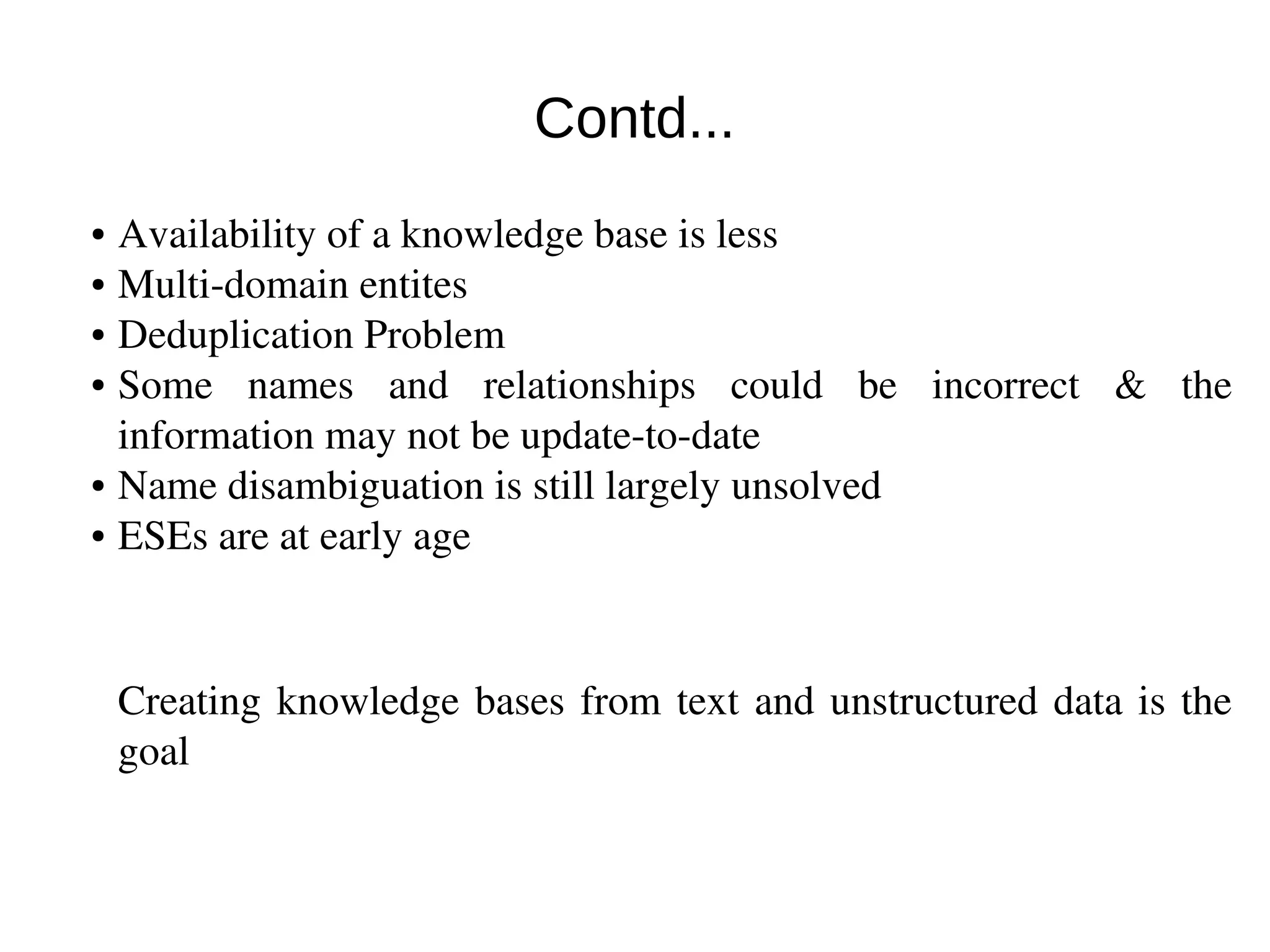 Contd... 
● Availability of a knowledge base is less 
● Multi‐domain entites 
● Deduplication Problem 
● Some names and relationships could be incorrect & the 
information may not be update­to­date 
● Name disambiguation is still largely unsolved 
● ESEs are at early age 
Creating knowledge bases from text and unstructured data is the 
goal 
 