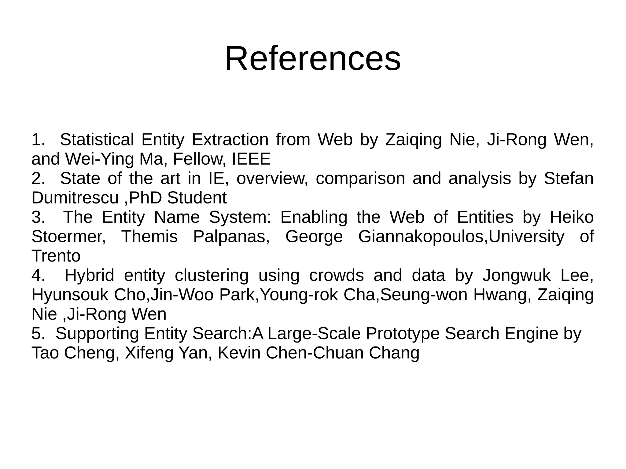 References 
1. Statistical Entity Extraction from Web by Zaiqing Nie, Ji-Rong Wen, 
and Wei-Ying Ma, Fellow, IEEE 
2. State of the art in IE, overview, comparison and analysis by Stefan 
Dumitrescu ,PhD Student 
3. The Entity Name System: Enabling the Web of Entities by Heiko 
Stoermer, Themis Palpanas, George Giannakopoulos,University of 
Trento 
4. Hybrid entity clustering using crowds and data by Jongwuk Lee, 
Hyunsouk Cho,Jin-Woo Park,Young-rok Cha,Seung-won Hwang, Zaiqing 
Nie ,Ji-Rong Wen 
5. Supporting Entity Search:A Large-Scale Prototype Search Engine by 
Tao Cheng, Xifeng Yan, Kevin Chen-Chuan Chang 
 