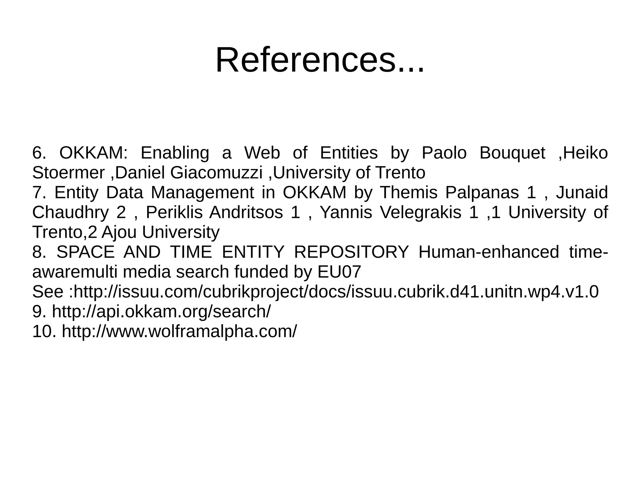 References... 
6. OKKAM: Enabling a Web of Entities by Paolo Bouquet ,Heiko 
Stoermer ,Daniel Giacomuzzi ,University of Trento 
7. Entity Data Management in OKKAM by Themis Palpanas 1 , Junaid 
Chaudhry 2 , Periklis Andritsos 1 , Yannis Velegrakis 1 ,1 University of 
Trento,2 Ajou University 
8. SPACE AND TIME ENTITY REPOSITORY Human-enhanced time-awaremulti 
media search funded by EU07 
See :http://issuu.com/cubrikproject/docs/issuu.cubrik.d41.unitn.wp4.v1.0 
9. http://api.okkam.org/search/ 
10. http://www.wolframalpha.com/ 
 