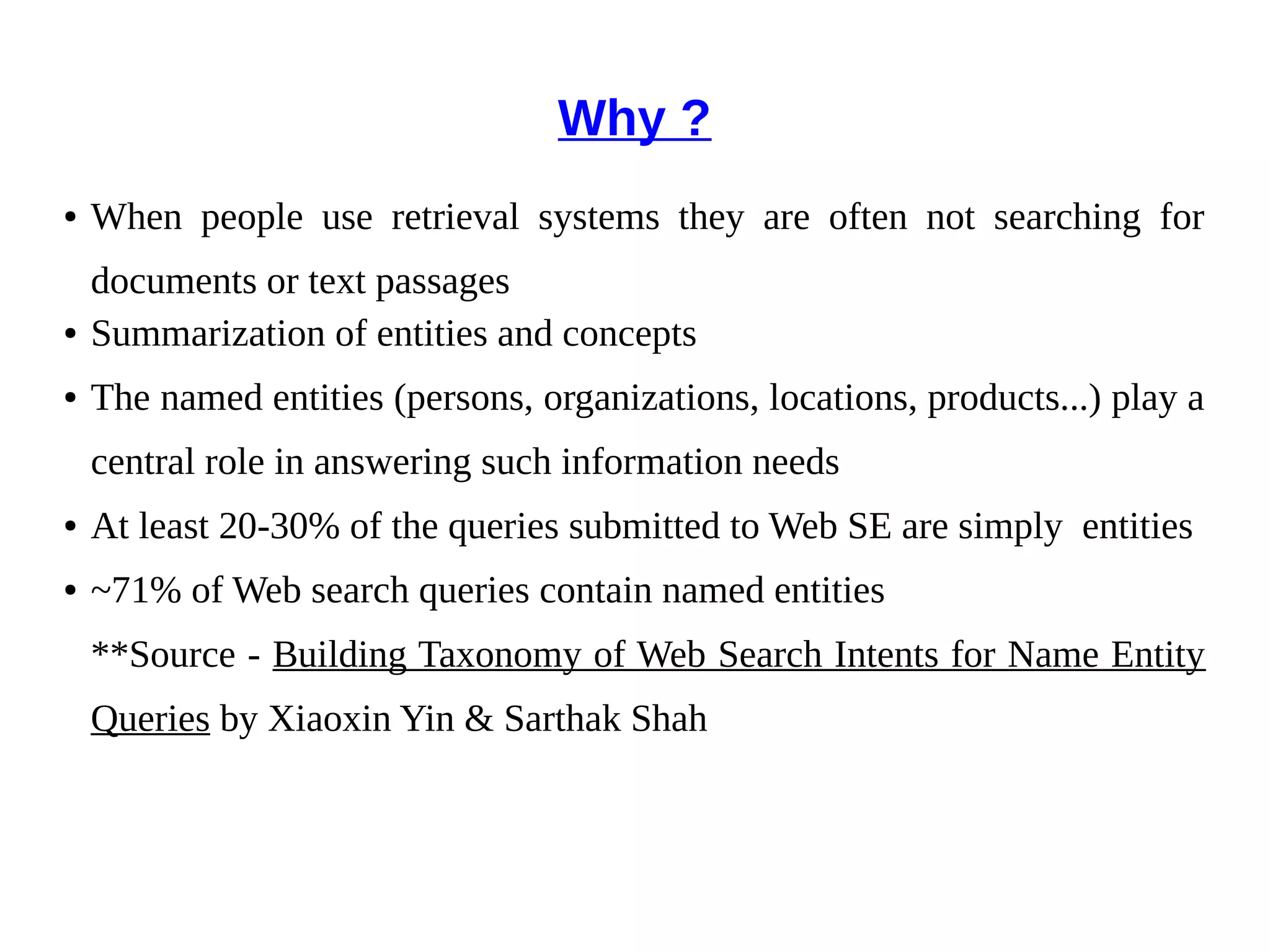 Why ? 
● When people use retrieval systems they are often not searching for 
documents or text passages 
● Summarization of entities and concepts 
● The named entities (persons, organizations, locations, products...) play a 
central role in answering such information needs 
● At least 20-30% of the queries submitted to Web SE are simply entities 
● ~71% of Web search queries contain named entities 
**Source - Building Taxonomy of Web Search Intents for Name Entity 
Queries by Xiaoxin Yin & Sarthak Shah 
 