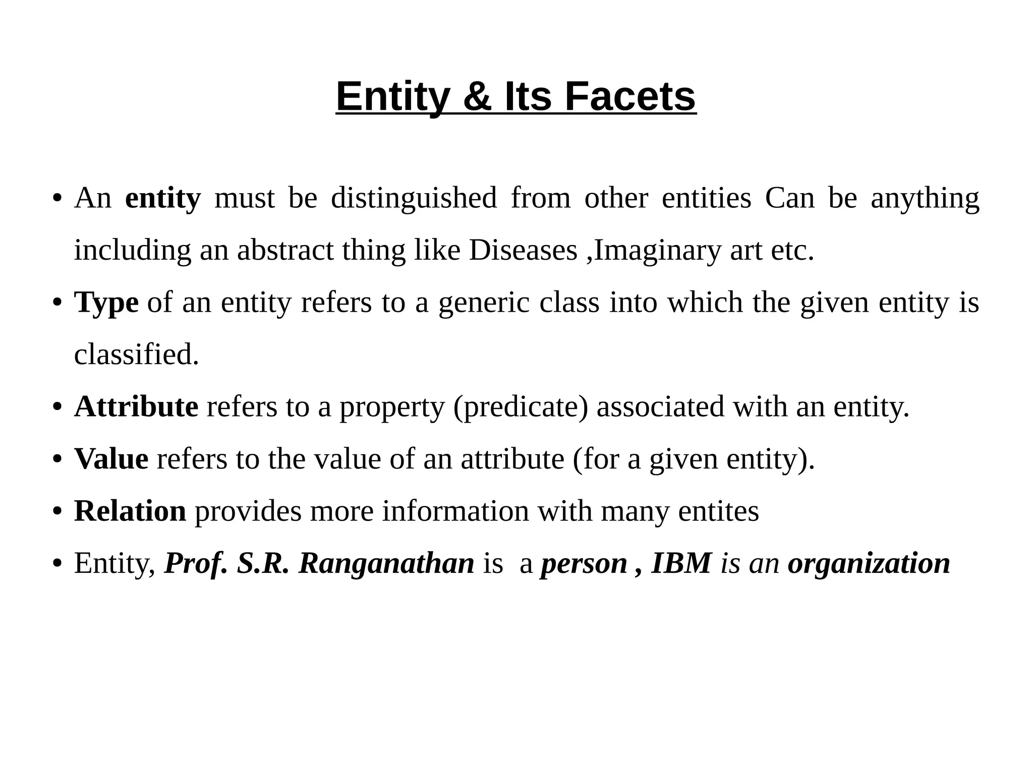 Entity & Its Facets 
● An entity must be distinguished from other entities Can be anything 
including an abstract thing like Diseases ,Imaginary art etc. 
● Type of an entity refers to a generic class into which the given entity is 
classified. 
● Attribute refers to a property (predicate) associated with an entity. 
● Value refers to the value of an attribute (for a given entity). 
● Relation provides more information with many entites 
● Entity, Prof. S.R. Ranganathan is a person , IBM is an organization 
 