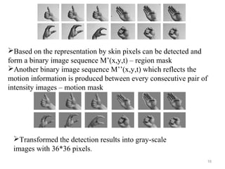 16
Based on the representation by skin pixels can be detected and
form a binary image sequence M’(x,y,t) – region mask
Another binary image sequence M’’(x,y,t) which reflects the
motion information is produced between every consecutive pair of
intensity images – motion mask
Transformed the detection results into gray-scale
images with 36*36 pixels.
 