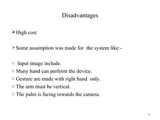 Disadvantages
High cost
Some assumption was made for the system like:-
o Input image include.
o Many hand can perform the device.
o Gesture are made with right hand only.
o The arm must be vertical.
o The palm is facing towards the camera.
18
 