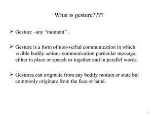 What is gesture????
 Gesture –any “moment’’.
 Gesture is a form of non-verbal communication in which
visible bodily actions communication particular message,
either in place or speech or together and in parallel words.
 Gestures can originate from any bodily motion or state but
commonly originate from the face or hand.
3
 