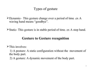 Types of gesture
Dynamic- This gesture change over a period of time .ex A
waving hand means “goodbye”.
Static- This gesture is in stable period of time. ex A stop hand.
Gesture to Gesture recognition
This involves:
1) A posture: A static configuration without the movement of
the body part.
2) A gesture: A dynamic movement of the body part.
4
 