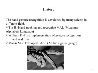 History
The hand gesture recognition is developed by many scienst in
different field.
Tin H -Hand tracking and recognize MAL (Myanmar
Alphabets Language)
William F -First Implementation of gesture recognition
and real time.
Manar M.- Developed ArSL(Arabic sign language)
7
 