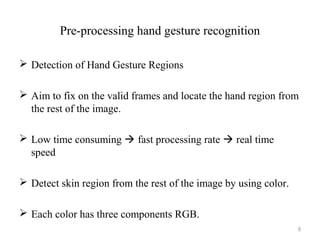Pre-processing hand gesture recognition
 Detection of Hand Gesture Regions
 Aim to fix on the valid frames and locate the hand region from
the rest of the image.
 Low time consuming  fast processing rate  real time
speed
 Detect skin region from the rest of the image by using color.
 Each color has three components RGB.
9
 