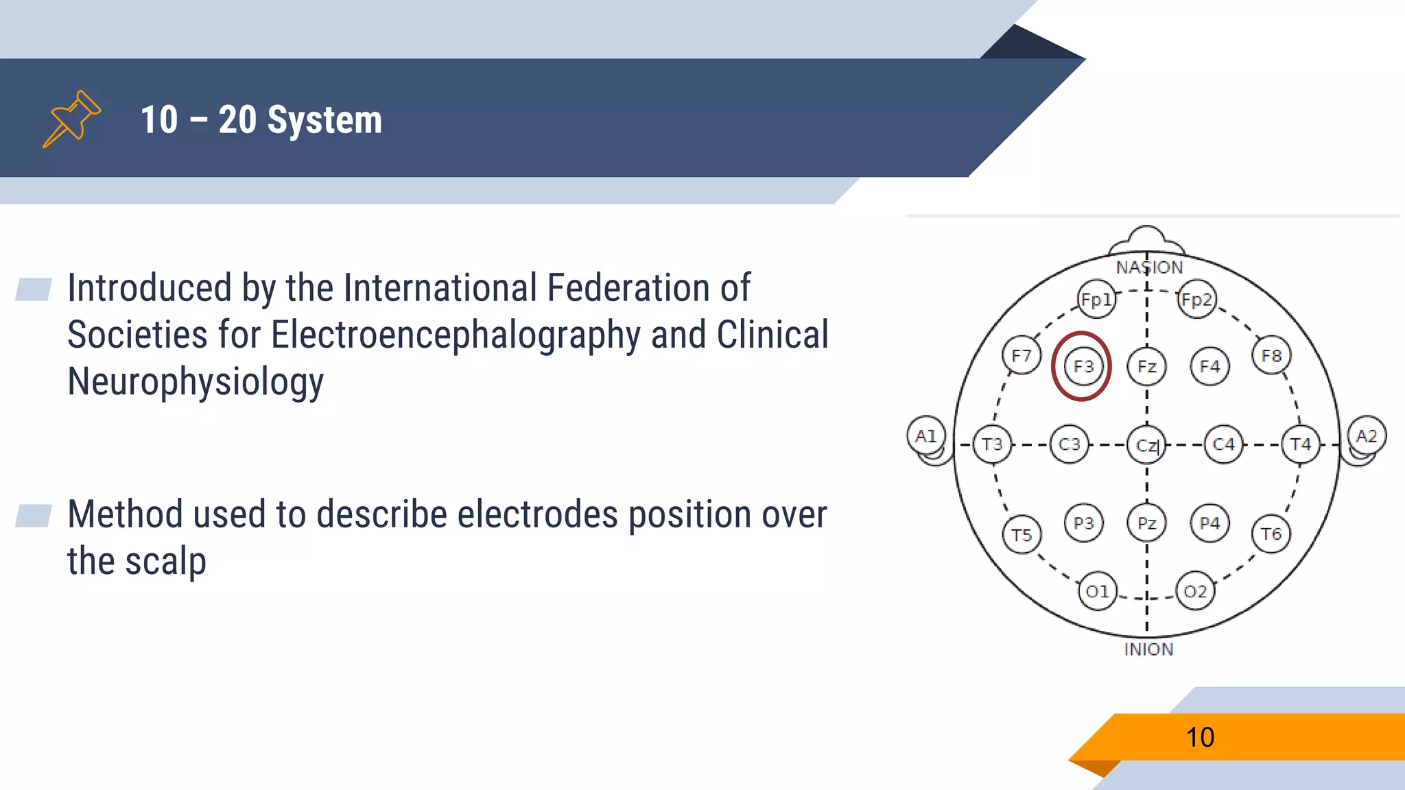 10 – 20 System
▰ Introduced by the International Federation of
Societies for Electroencephalography and Clinical
Neurophysiology
▰ Method used to describe electrodes position over
the scalp
10
 