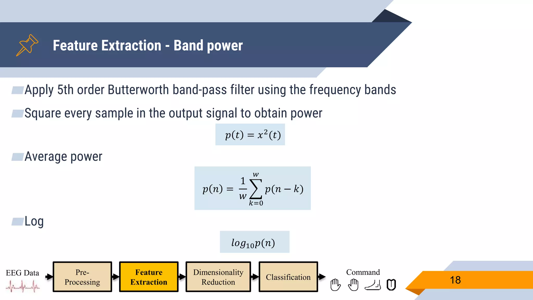 Feature Extraction - Band power
18
Pre-
Processing
Feature
Extraction
Dimensionality
Reduction
Classification
EEG Data Command
▰Apply 5th order Butterworth band-pass filter using the frequency bands
▰Square every sample in the output signal to obtain power
𝑝 𝑡 = 𝑥2
(𝑡)
▰Average power
𝑝 𝑛 =
1
𝑤
𝑘=0
𝑤
𝑝(𝑛 − 𝑘)
▰Log
𝑙𝑜𝑔10 𝑝(𝑛)
 