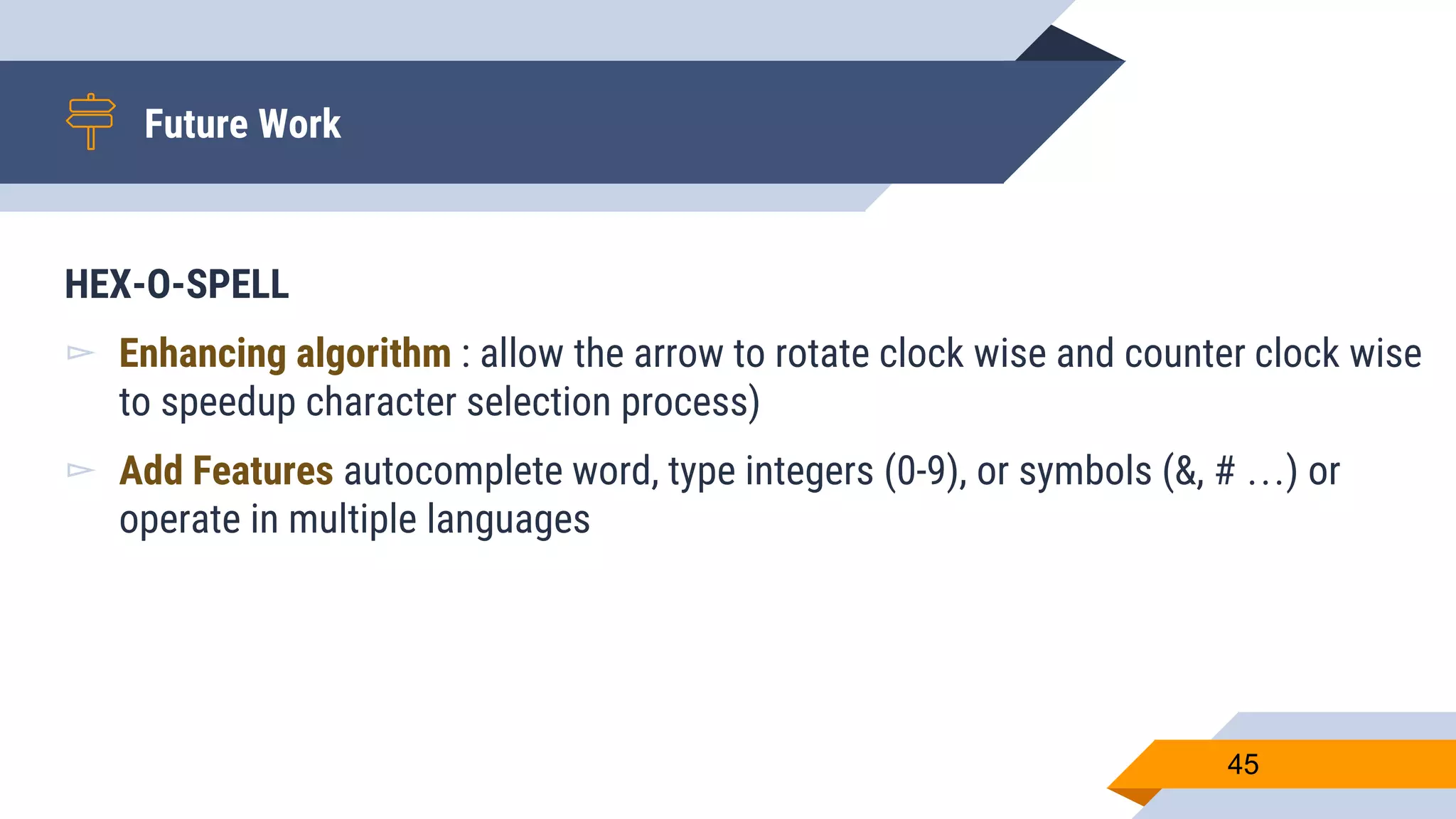Future Work
45
HEX-O-SPELL
▻ Enhancing algorithm : allow the arrow to rotate clock wise and counter clock wise
to speedup character selection process)
▻ Add Features autocomplete word, type integers (0-9), or symbols (&, # …) or
operate in multiple languages
 