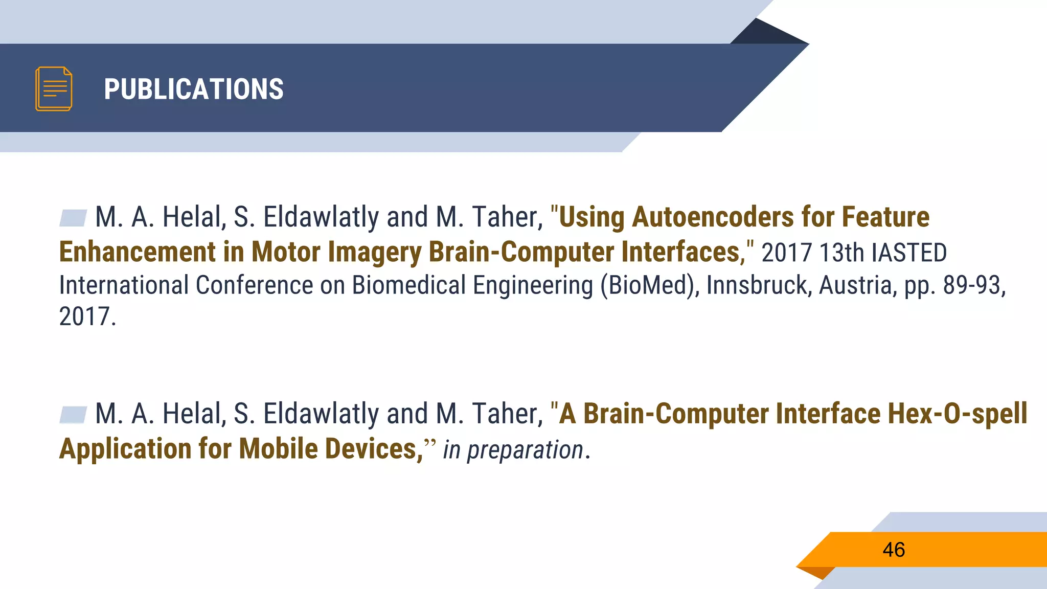 PUBLICATIONS
▰ M. A. Helal, S. Eldawlatly and M. Taher, "Using Autoencoders for Feature
Enhancement in Motor Imagery Brain-Computer Interfaces," 2017 13th IASTED
International Conference on Biomedical Engineering (BioMed), Innsbruck, Austria, pp. 89-93,
2017.
▰ M. A. Helal, S. Eldawlatly and M. Taher, "A Brain-Computer Interface Hex-O-spell
Application for Mobile Devices,” in preparation.
46
 