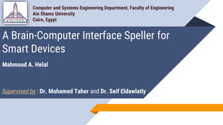 A Brain-Computer Interface Speller for
Smart Devices
Mahmoud A. Helal
Supervised by : Dr. Mohamed Taher and Dr. Seif Eldawlatly
Computer and Systems Engineering Department, Faculty of Engineering
Ain Shams University
Cairo, Egypt
 