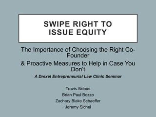 SWIPE RIGHT TO
ISSUE EQUITY
The Importance of Choosing the Right Co-
Founder
& Proactive Measures to Help in Case You
Don’t
A Drexel Entrepreneurial Law Clinic Seminar
Travis Aldous
Brian Paul Bozzo
Zachary Blake Schaeffer
Jeremy Sichel
 