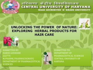 UNLOCKING THE POWER OF NATURE:
EXPLORING HERBAL PRODUCTS FOR
HAIR CARE
SUBMITTED BY:
HARSH GOSWAMI
222775
M.PHARM( PHARMACOGNOSY)
DEPARTMENT OF PHARMACEUTICAL
SCIENCES
SUBMITTED TO:
DEPARTMENT OF
PHARMACEUTICAL SCIENCES
CENTRAL UNIVERSITY OF
HARYANA
 
