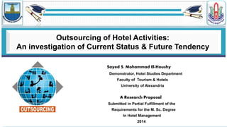 Sayed S. Mohammad El-Houshy
Demonstrator, Hotel Studies Department
Faculty of Tourism & Hotels
University of Alexandria
A Research Proposal
Submitted in Partial Fulfillment of the
Requirements for the M. Sc. Degree
In Hotel Management
2014
Outsourcing of Hotel Activities:
An investigation of Current Status & Future Tendency
 