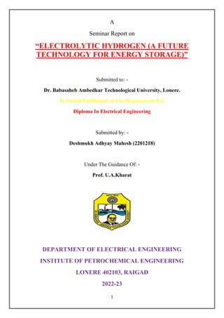 1
A
Seminar Report on
“ELECTROLYTIC HYDROGEN (A FUTURE
TECHNOLOGY FOR ENERGY STORAGE)”
Submitted to: -
Dr. Babasaheb Ambedkar Technological University, Lonere.
In Partial Fulfillment of The Requirement For
Diploma In Electrical Engineering
Submitted by: -
Deshmukh Adhyay Mahesh (2201218)
Under The Guidance Of: -
Prof. U.A.Kharat
DEPARTMENT OF ELECTRICAL ENGINEERING
INSTITUTE OF PETROCHEMICAL ENGINEERING
LONERE 402103, RAIGAD
2022-23
 