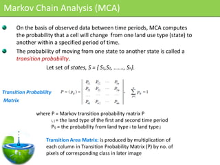 Markov Chain Analysis (MCA)
      On the basis of observed data between time periods, MCA computes
      the probability that a cell will change from one land use type (state) to
      another within a specified period of time.
      The probability of moving from one state to another state is called a
      transition probability.
                   Let set of states, S = { S1,S2, ……., Sn}.



Transition Probability
Matrix

               where P = Markov transition probability matrix P
                     i, j = the land type of the first and second time period
                     Pij = the probability from land type i to land type j

                   Transition Area Matrix: is produced by multiplication of
                   each column in Transition Probability Matrix (P) by no. of
                   pixels of corresponding class in later image
 