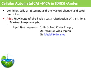 Cellular Automata(CA) –MCA in IDRISI -Andes
• Combines cellular automata and the Markov change land cover
  prediction.
• Adds knowledge of the likely spatial distribution of transitions
  to Markov change analysis.
       Input files required- 1) Basis land Cover Image ,
                             2) Transition Area Matrix
                             3) Suitability Images
 