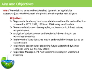 Aim and Objectives
Aim : To model and analyze the watershed dynamics using Cellular
Automata (CA) -Markov Model and predict the change for next 10 years
      Objectives:
       To generate land use / land cover database with uniform classification
        scheme for 1972, 1990, 1999 and 2004 using satellite data
       To create database on demographic, socioeconomic, Infrastructure,
        etc parameters
       Analysis of socioeconomic and biophysical drivers impact on
        watershed dynamics
       To derive the Transition Area matrix and suitability images based on
        classification
       To generate scenarios for projecting future watershed dynamics
        scenarios using CA- Markov Model
       To prepare Management Plan to minimize change in watershed
        dynamics
 