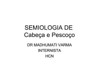 SEMIOLOGIA DE
Cabeça e Pescoço
DR MADHUMATI VARMA
INTERNISTA
HCN
 