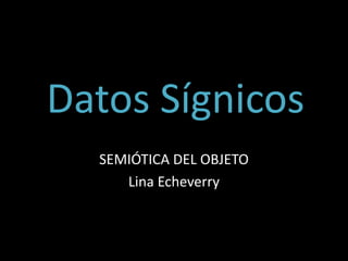 Datos Sígnicos
SEMIÓTICA DEL OBJETO
Lina Echeverry
 