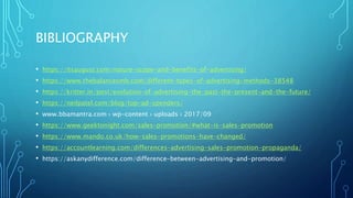 BIBLIOGRAPHY
• https://itsaugust.com/nature-scope-and-benefits-of-advertising/
• https://www.thebalancesmb.com/different-types-of-advertising-methods-38548
• https://kritter.in/post/evolution-of-advertising-the-past-the-present-and-the-future/
• https://neilpatel.com/blog/top-ad-spenders/
• www.bbamantra.com › wp-content › uploads › 2017/09
• https://www.geektonight.com/sales-promotion/#what-is-sales-promotion
• https://www.mando.co.uk/how-sales-promotions-have-changed/
• https://accountlearning.com/differences-advertising-sales-promotion-propaganda/
• https://askanydifference.com/difference-between-advertising-and-promotion/
 