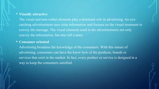 • Visually attractive
The visual and non-verbal elements play a dominant role in advertising. An eye-
catching advertisement uses crisp information and focuses on the visual treatment to
convey the message. The visual elements used in the advertisements not only
convey the information, but also tell a story.
• Consumer oriented
Advertising broadens the knowledge of the consumers. With this nature of
advertising, consumers can have the know how of the products, brands or
services ​that ​exist in the market. In fact, every product or service is designed in a
way to keep the consumers satisfied.
 