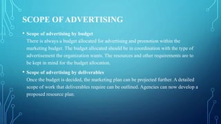 SCOPE OF ADVERTISING
• Scope of advertising by budget
There is always a budget allocated for advertising and promotion within the
marketing budget. The budget allocated should be in coordination with the type of
advertisement the organization wants. The resources and other requirements are to
be kept in mind for the budget allocation.
• Scope of advertising by deliverables
Once the budget is decided, the marketing plan can be projected further. A detailed
scope of work that deliverables require can be outlined. Agencies can now develop a
proposed resource plan.
 