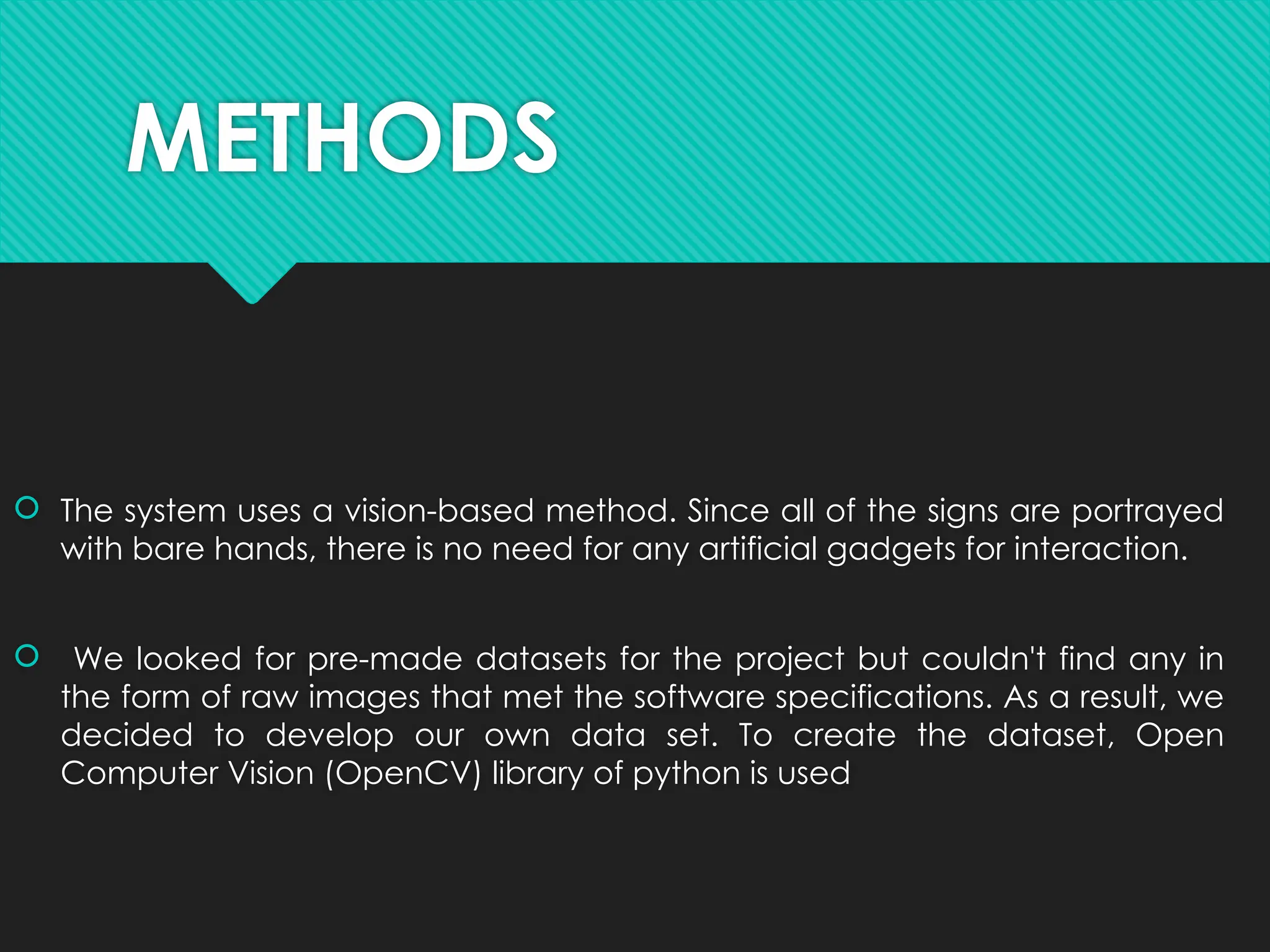 METHODS
 The system uses a vision-based method. Since all of the signs are portrayed
with bare hands, there is no need for any artificial gadgets for interaction.
 We looked for pre-made datasets for the project but couldn't find any in
the form of raw images that met the software specifications. As a result, we
decided to develop our own data set. To create the dataset, Open
Computer Vision (OpenCV) library of python is used
 