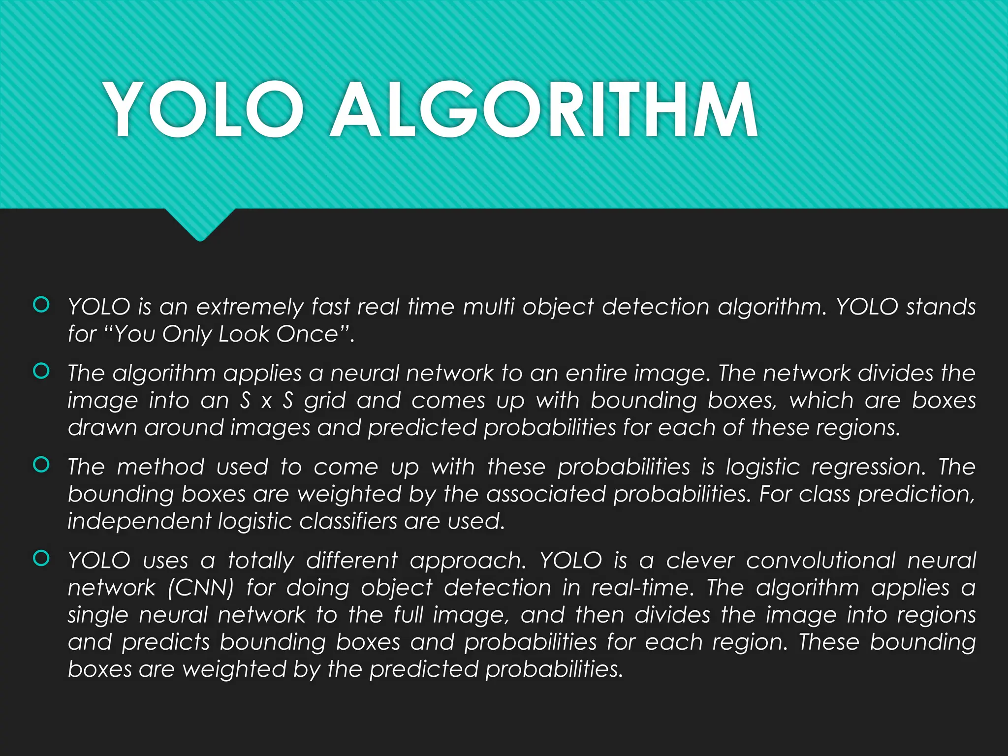 YOLO ALGORITHM
 YOLO is an extremely fast real time multi object detection algorithm. YOLO stands
for “You Only Look Once”.
 The algorithm applies a neural network to an entire image. The network divides the
image into an S x S grid and comes up with bounding boxes, which are boxes
drawn around images and predicted probabilities for each of these regions.
 The method used to come up with these probabilities is logistic regression. The
bounding boxes are weighted by the associated probabilities. For class prediction,
independent logistic classifiers are used.
 YOLO uses a totally different approach. YOLO is a clever convolutional neural
network (CNN) for doing object detection in real-time. The algorithm applies a
single neural network to the full image, and then divides the image into regions
and predicts bounding boxes and probabilities for each region. These bounding
boxes are weighted by the predicted probabilities.
 