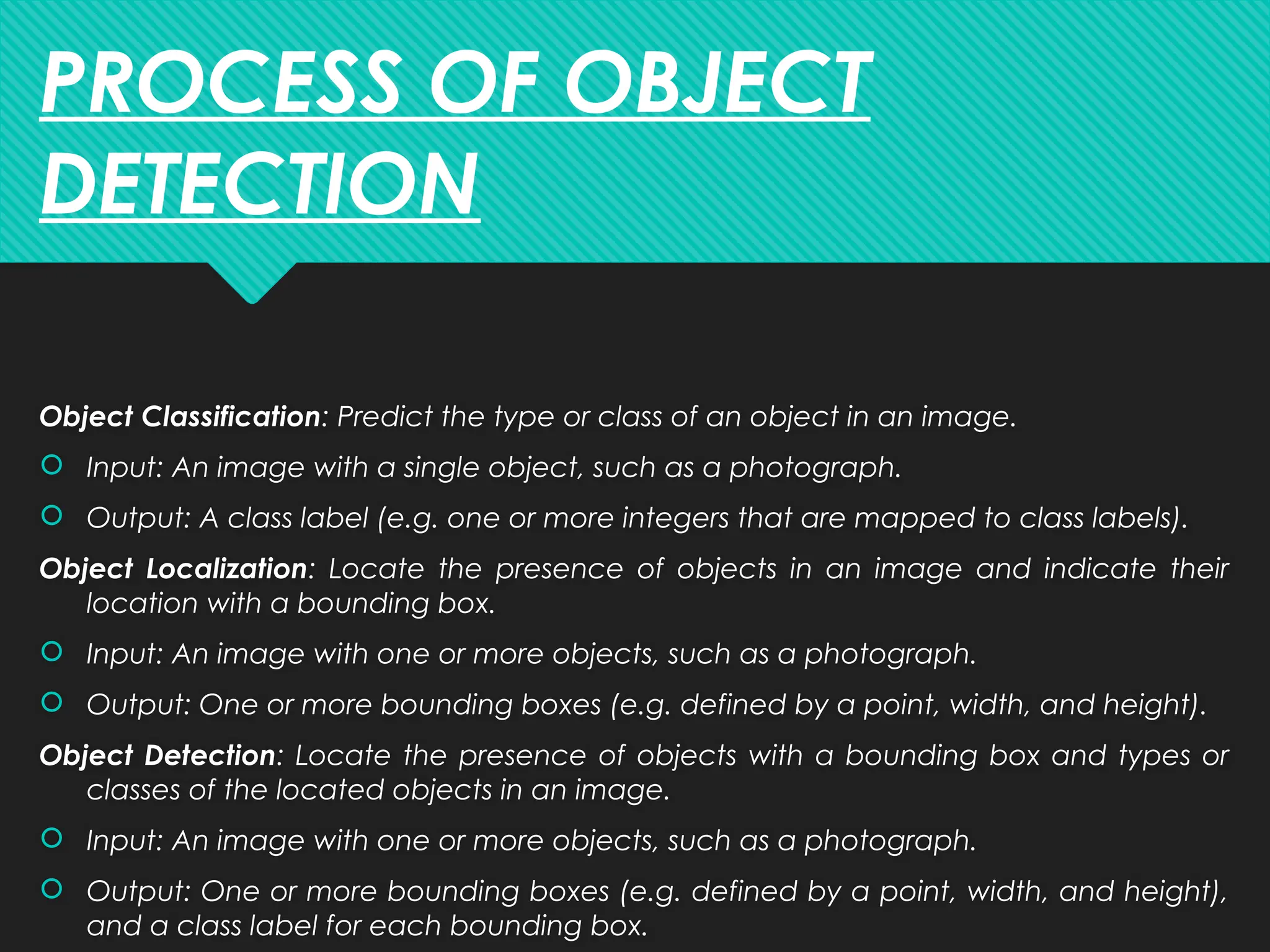 Object Classification: Predict the type or class of an object in an image.
 Input: An image with a single object, such as a photograph.
 Output: A class label (e.g. one or more integers that are mapped to class labels).
Object Localization: Locate the presence of objects in an image and indicate their
location with a bounding box.
 Input: An image with one or more objects, such as a photograph.
 Output: One or more bounding boxes (e.g. defined by a point, width, and height).
Object Detection: Locate the presence of objects with a bounding box and types or
classes of the located objects in an image.
 Input: An image with one or more objects, such as a photograph.
 Output: One or more bounding boxes (e.g. defined by a point, width, and height),
and a class label for each bounding box.
PROCESS OF OBJECT
DETECTION
 